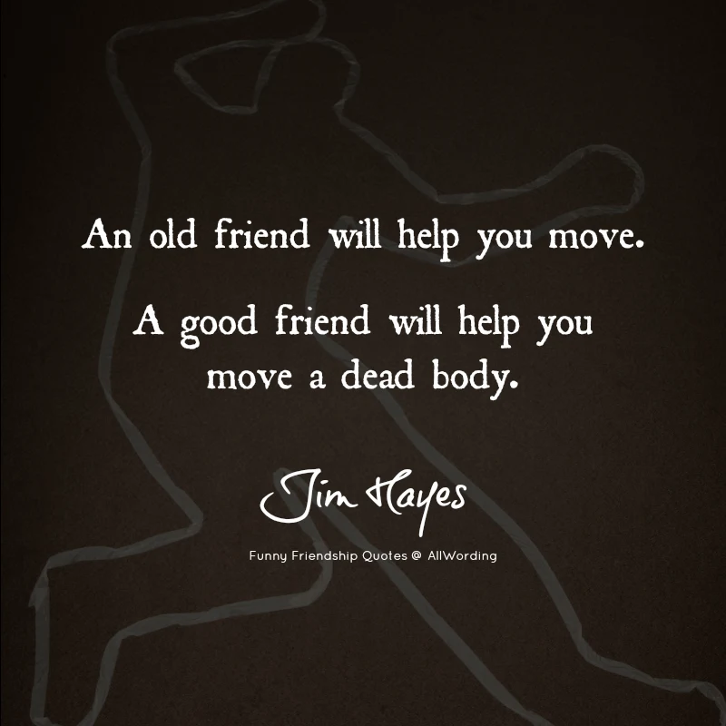 An old friend will help you move. A good friend will help you move a dead body. - Jim Hayes