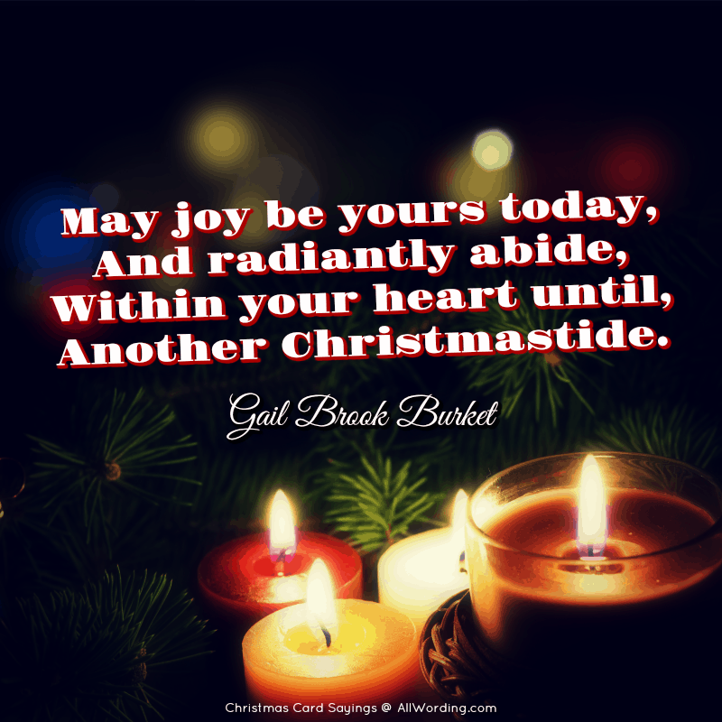 May joy be yours today, And radiantly abide, Within your heart until, Another Christmastide. - Gail Brook Burket