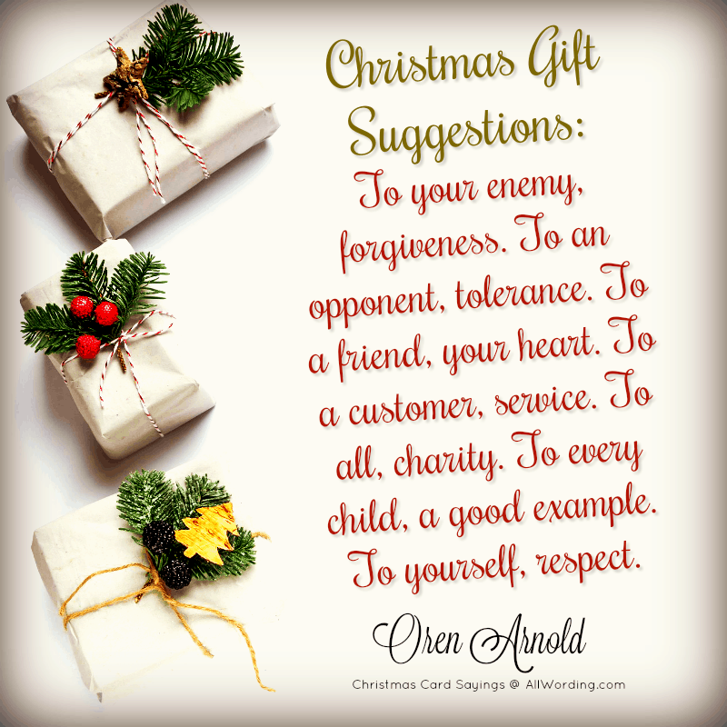 Christmas gift suggestions: To your enemy, forgiveness. To an opponent, tolerance. To a friend, your heart. To a customer, service. To all, charity. To every child, a good example. To yourself, respect. - Oren Arnold