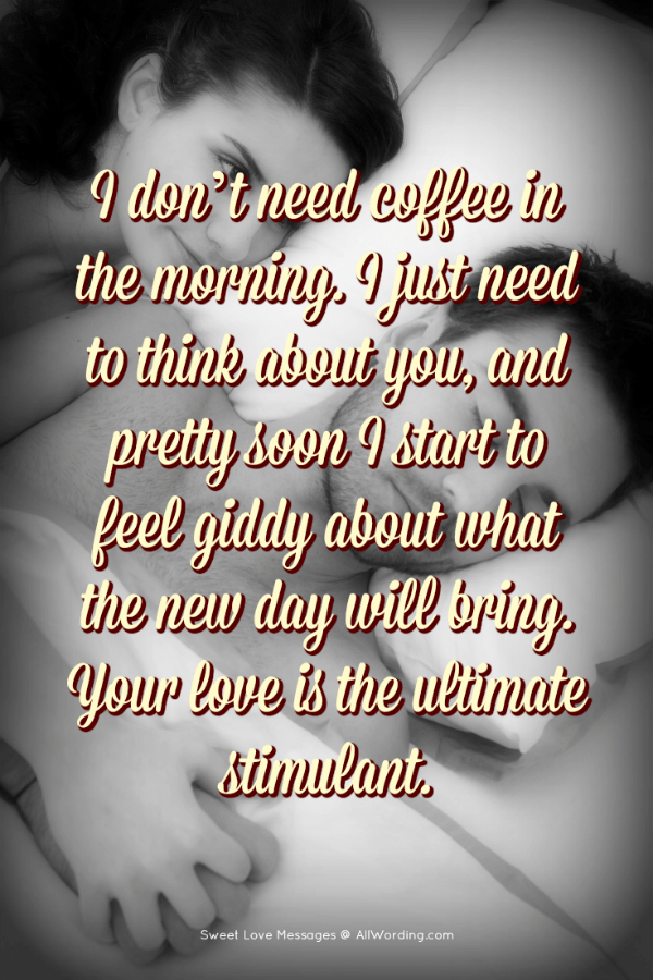 Non ho bisogno di caffè al mattino. Ho solo bisogno di pensare a te, e ben presto comincio a sentirmi euforico su ciò che il nuovo giorno porterà. Il tuo amore è lo stimolante definitivo.'t need coffee in the morning. I just need to think about you, and pretty soon I start to feel giddy about what the new day will bring. Your love is the ultimate stimulant.