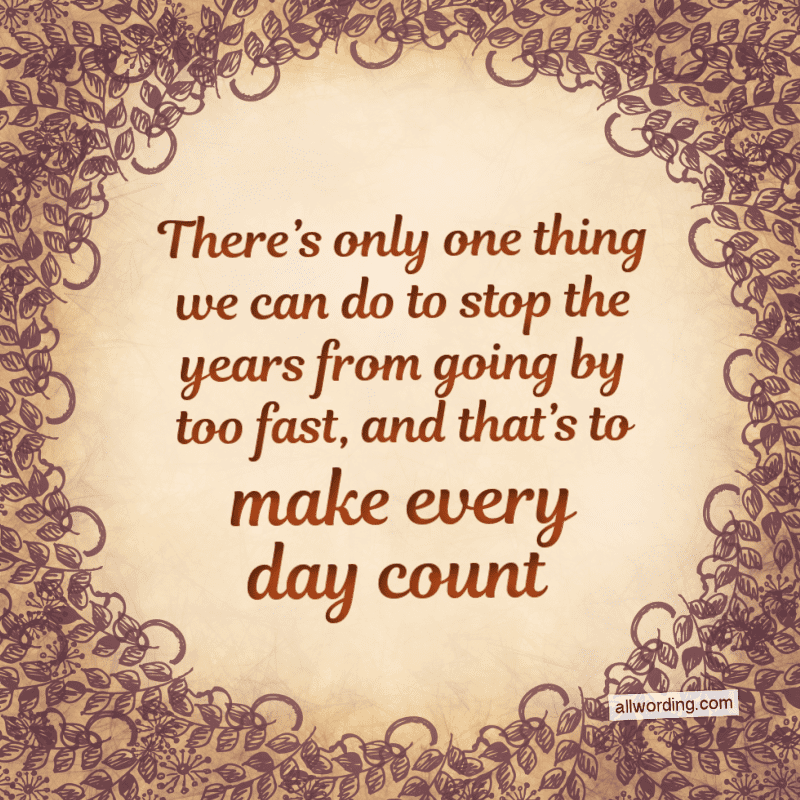 There's only one thing we can do to stop the years from going by too fast, and that's to make every day count