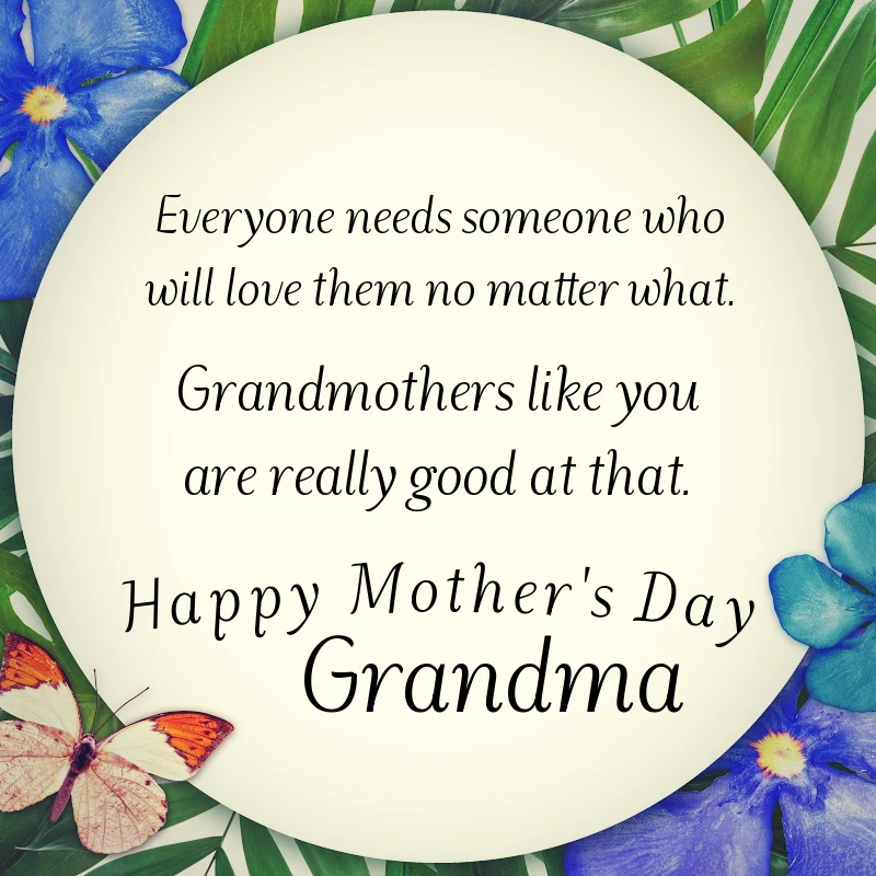 Everyone needs someone who will love them no matter what. Grandmothers like you are really good at that. Happy Mother's Day, Grandma.