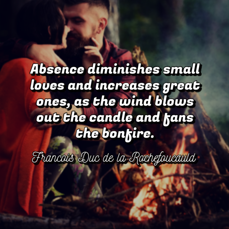 Absence diminishes small loves and increases great ones, as the wind blows out the candle and fans the bonfire. - Francois Duc de la Rochefoucauld