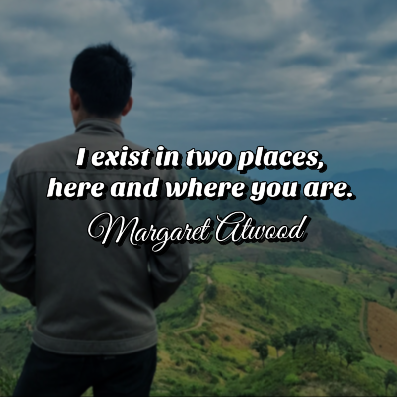I exist in two places, here and where you are. - Margaret Atwood