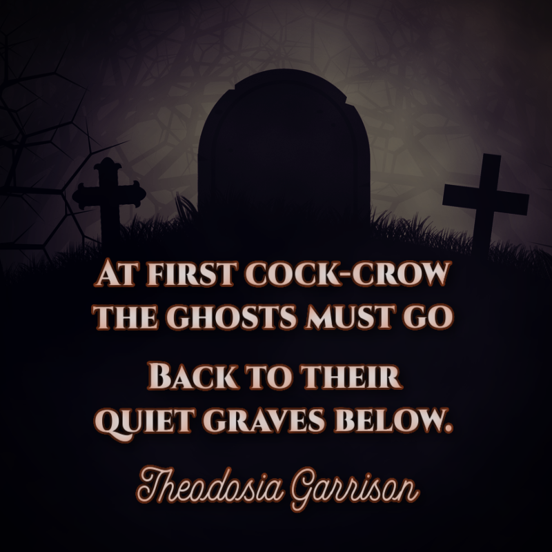 At first cock-crow the ghosts must go, Back to their quiet graves below. - Theodosia Garrison